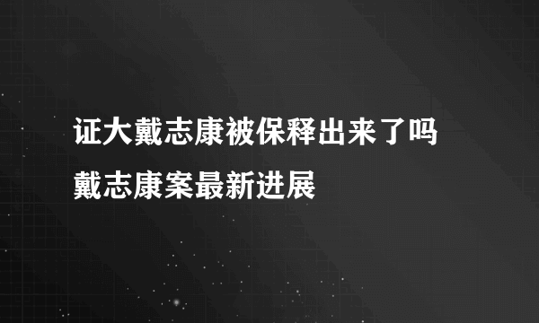 证大戴志康被保释出来了吗 戴志康案最新进展