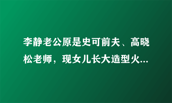 李静老公原是史可前夫、高晓松老师，现女儿长大造型火辣颜值像妈