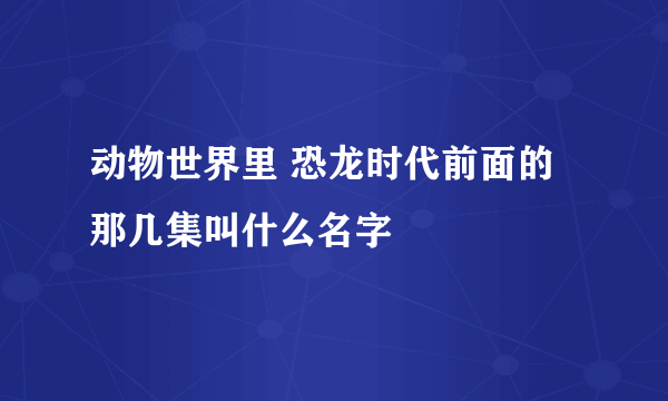 动物世界里 恐龙时代前面的那几集叫什么名字