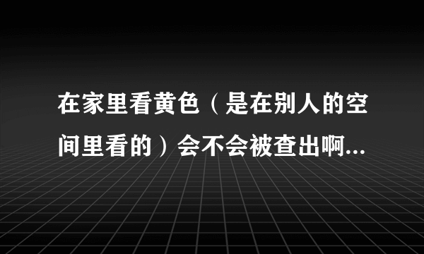 在家里看黄色（是在别人的空间里看的）会不会被查出啊？如果转载了黄色，会不会查出？会不会被逮捕啊？