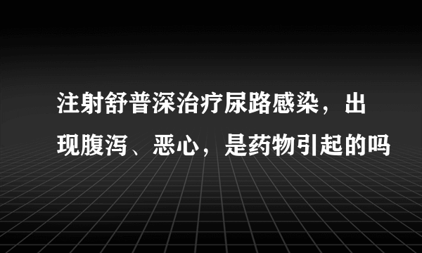 注射舒普深治疗尿路感染，出现腹泻、恶心，是药物引起的吗