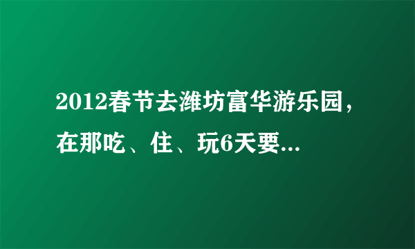 2012春节去潍坊富华游乐园，在那吃、住、玩6天要消费多少钱？