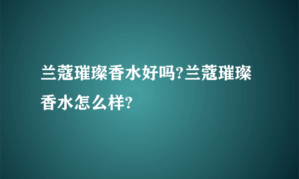 兰蔻璀璨香水好吗?兰蔻璀璨香水怎么样?