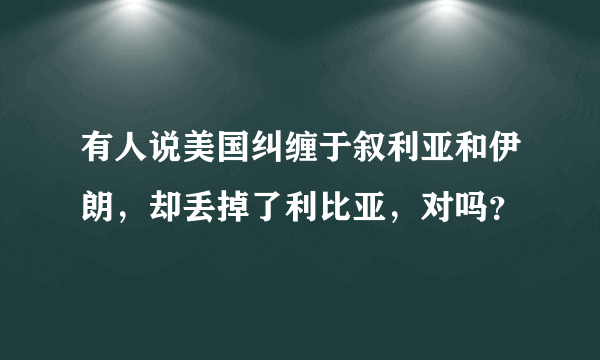 有人说美国纠缠于叙利亚和伊朗，却丢掉了利比亚，对吗？