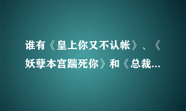 谁有《皇上你又不认帐》、《妖孽本宫踹死你》和《总裁我要蛇宝宝》完结全文，发到915725404@qq com,谢谢