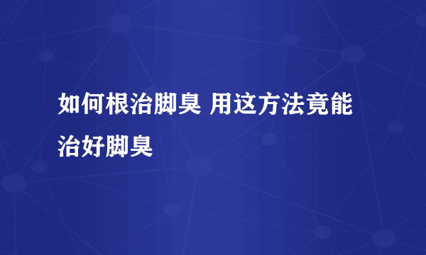 如何根治脚臭 用这方法竟能治好脚臭