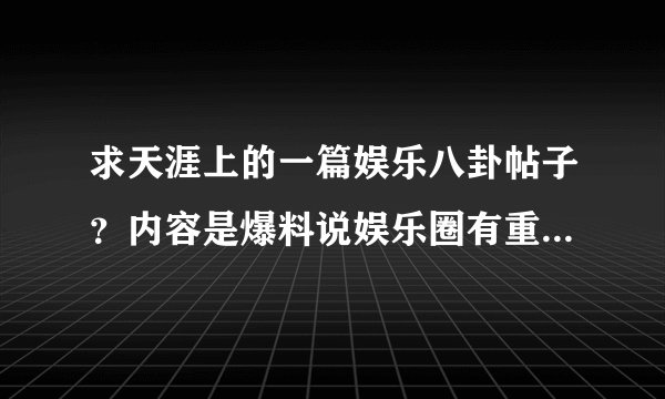 求天涯上的一篇娱乐八卦帖子？内容是爆料说娱乐圈有重大震惊的娱乐新闻