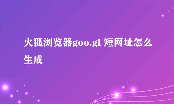 火狐浏览器goo.gl 短网址怎么生成