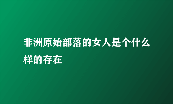 非洲原始部落的女人是个什么样的存在