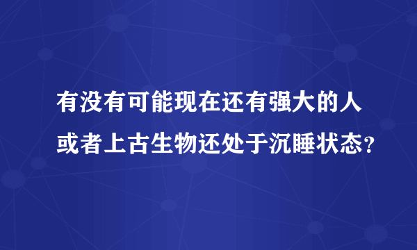 有没有可能现在还有强大的人或者上古生物还处于沉睡状态？