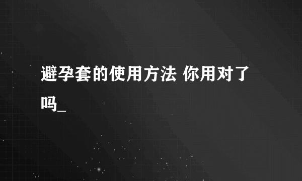 避孕套的使用方法 你用对了吗_