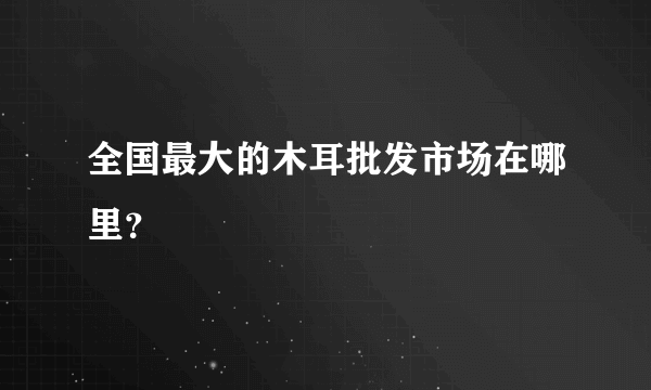 全国最大的木耳批发市场在哪里？