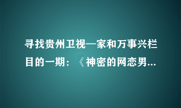 寻找贵州卫视—家和万事兴栏目的一期：《神密的网恋男友》里面的刘梦