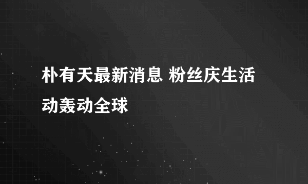 朴有天最新消息 粉丝庆生活动轰动全球