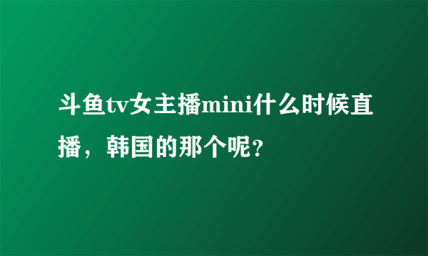 斗鱼tv女主播mini什么时候直播，韩国的那个呢？