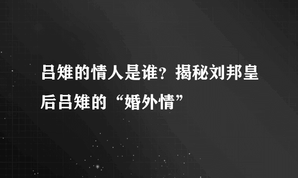 吕雉的情人是谁？揭秘刘邦皇后吕雉的“婚外情”