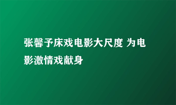 张馨予床戏电影大尺度 为电影激情戏献身