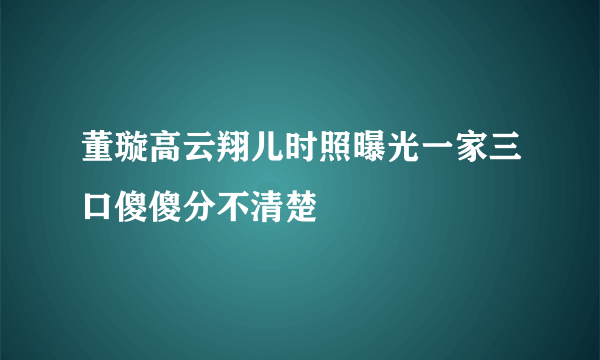 董璇高云翔儿时照曝光一家三口傻傻分不清楚