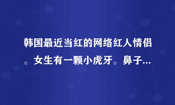 韩国最近当红的网络红人情侣。女生有一颗小虎牙。鼻子上有个小痦子。求名字跪谢。