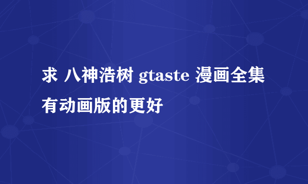 求 八神浩树 gtaste 漫画全集 有动画版的更好