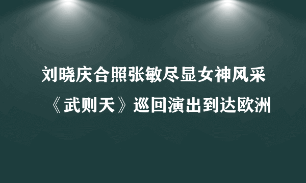 刘晓庆合照张敏尽显女神风采 《武则天》巡回演出到达欧洲