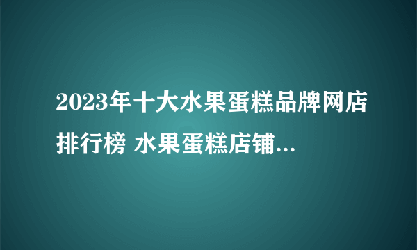 2023年十大水果蛋糕品牌网店排行榜 水果蛋糕店铺推荐【好店榜】