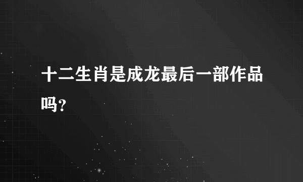 十二生肖是成龙最后一部作品吗？