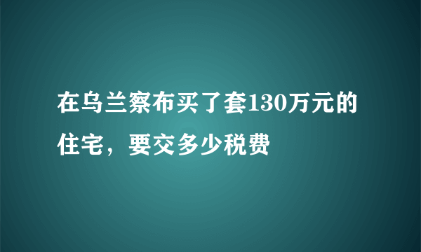 在乌兰察布买了套130万元的住宅，要交多少税费