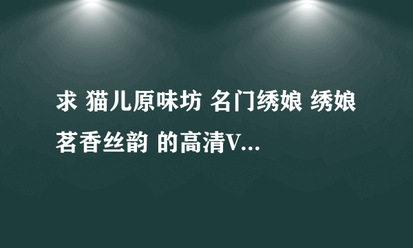 求 猫儿原味坊 名门绣娘 绣娘 茗香丝韵 的高清VIP所有视频！最主要的是要猫儿原味坊 名门绣娘 绣娘的视频~