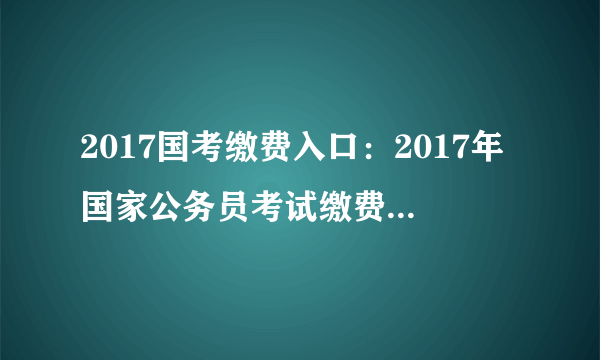 2017国考缴费入口：2017年国家公务员考试缴费入口 快捷通道 一键直达