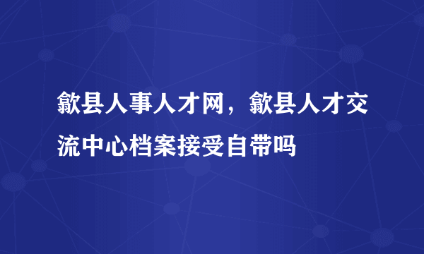 歙县人事人才网，歙县人才交流中心档案接受自带吗