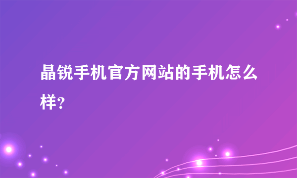 晶锐手机官方网站的手机怎么样？