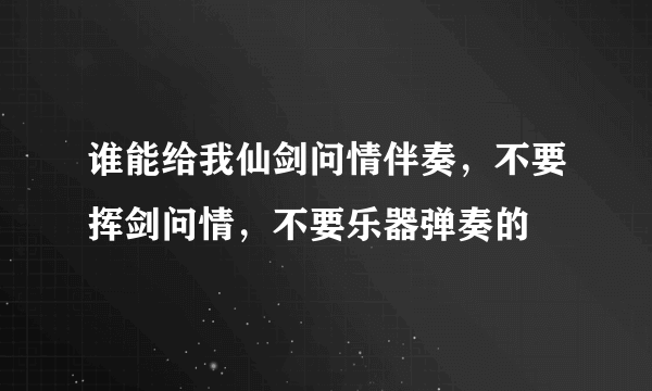 谁能给我仙剑问情伴奏，不要挥剑问情，不要乐器弹奏的