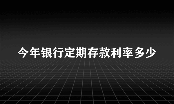 今年银行定期存款利率多少