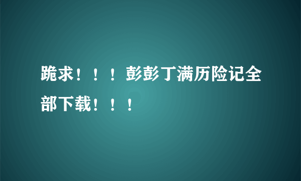 跪求！！！彭彭丁满历险记全部下载！！！