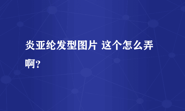 炎亚纶发型图片 这个怎么弄啊？