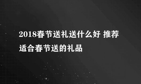 2018春节送礼送什么好 推荐适合春节送的礼品