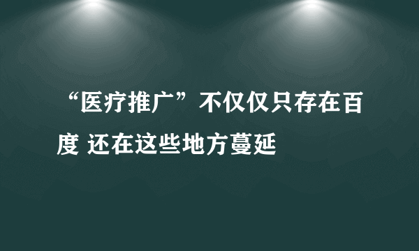 “医疗推广”不仅仅只存在百度 还在这些地方蔓延