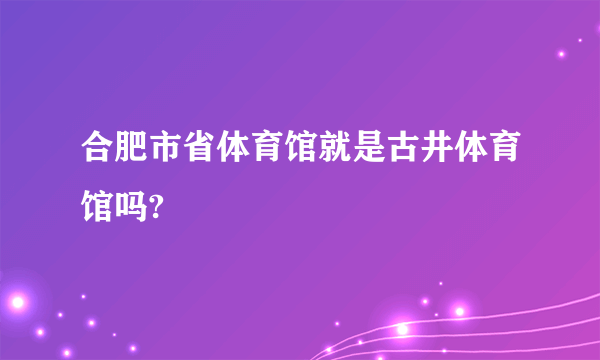 合肥市省体育馆就是古井体育馆吗?