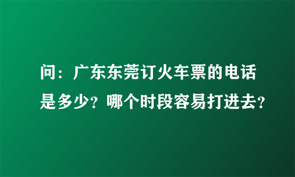 问：广东东莞订火车票的电话是多少？哪个时段容易打进去？