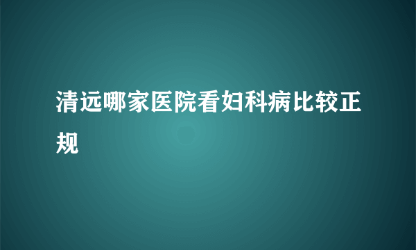 清远哪家医院看妇科病比较正规