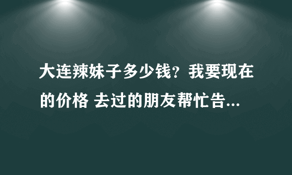 大连辣妹子多少钱？我要现在的价格 去过的朋友帮忙告诉我一下呗 谢谢了