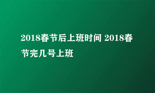 2018春节后上班时间 2018春节完几号上班