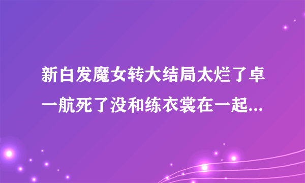 新白发魔女转大结局太烂了卓一航死了没和练衣裳在一起，好烦啊？