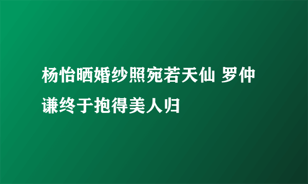 杨怡晒婚纱照宛若天仙 罗仲谦终于抱得美人归