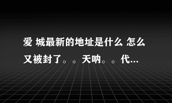 爱 城最新的地址是什么 怎么又被封了。。天呐。。代理也上不去了。。知道的麻烦感谢告知啊。。谢谢了。。