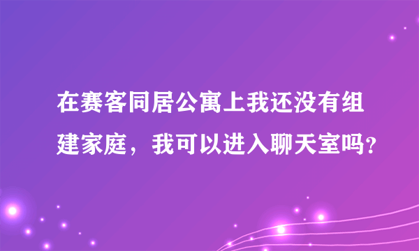 在赛客同居公寓上我还没有组建家庭，我可以进入聊天室吗？