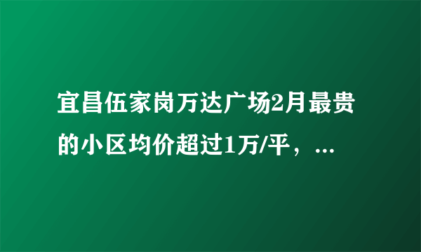 宜昌伍家岗万达广场2月最贵的小区均价超过1万/平，均价9791元/平