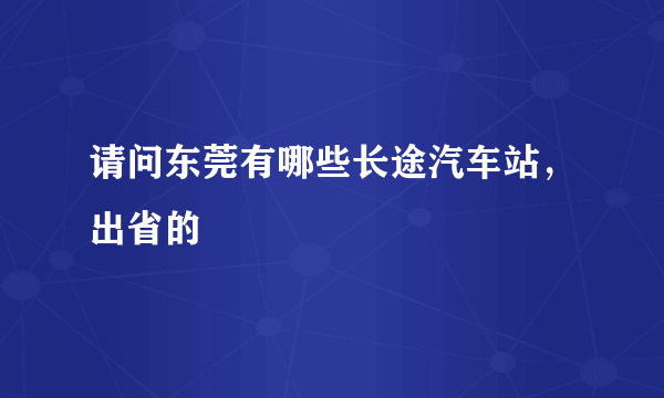 请问东莞有哪些长途汽车站，出省的