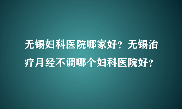 无锡妇科医院哪家好？无锡治疗月经不调哪个妇科医院好？